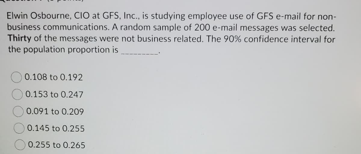 Elwin Osbourne, CIO at GFS, Inc., is studying employee use of GFS e-mail for non-
business communications. A random sample of 200 e-mail messages was selected.
Thirty of the messages were not business related. The 90% confidence interval for
the population proportion is
0.108 to 0.192
0.153 to 0.247
0.091 to 0.209
0.145 to 0.255
0.255 to 0.265
