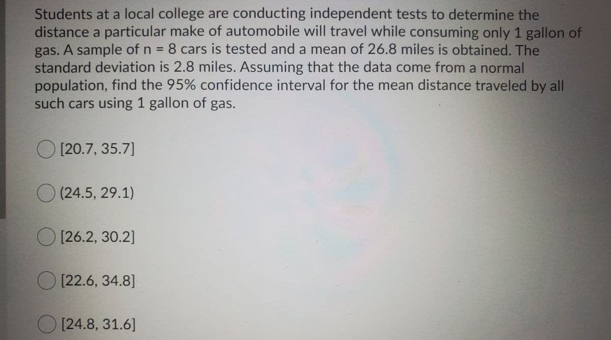 Students at a local college are conducting independent tests to determine the
distance a particular make of automobile will travel while consuming only 1 gallon of
gas. A sample of n 8 cars is tested and a mean of 26.8 miles is obtained. The
standard deviation is 2.8 miles. Assuming that the data come from a normal
population, find the 95% confidence interval for the mean distance traveled by all
such cars using 1 gallon of gas.
%3D
O [20.7, 35.7]
O (24.5, 29.1)
O [26.2, 30.2]
O [22.6, 34.8]
O [24.8, 31.6]
