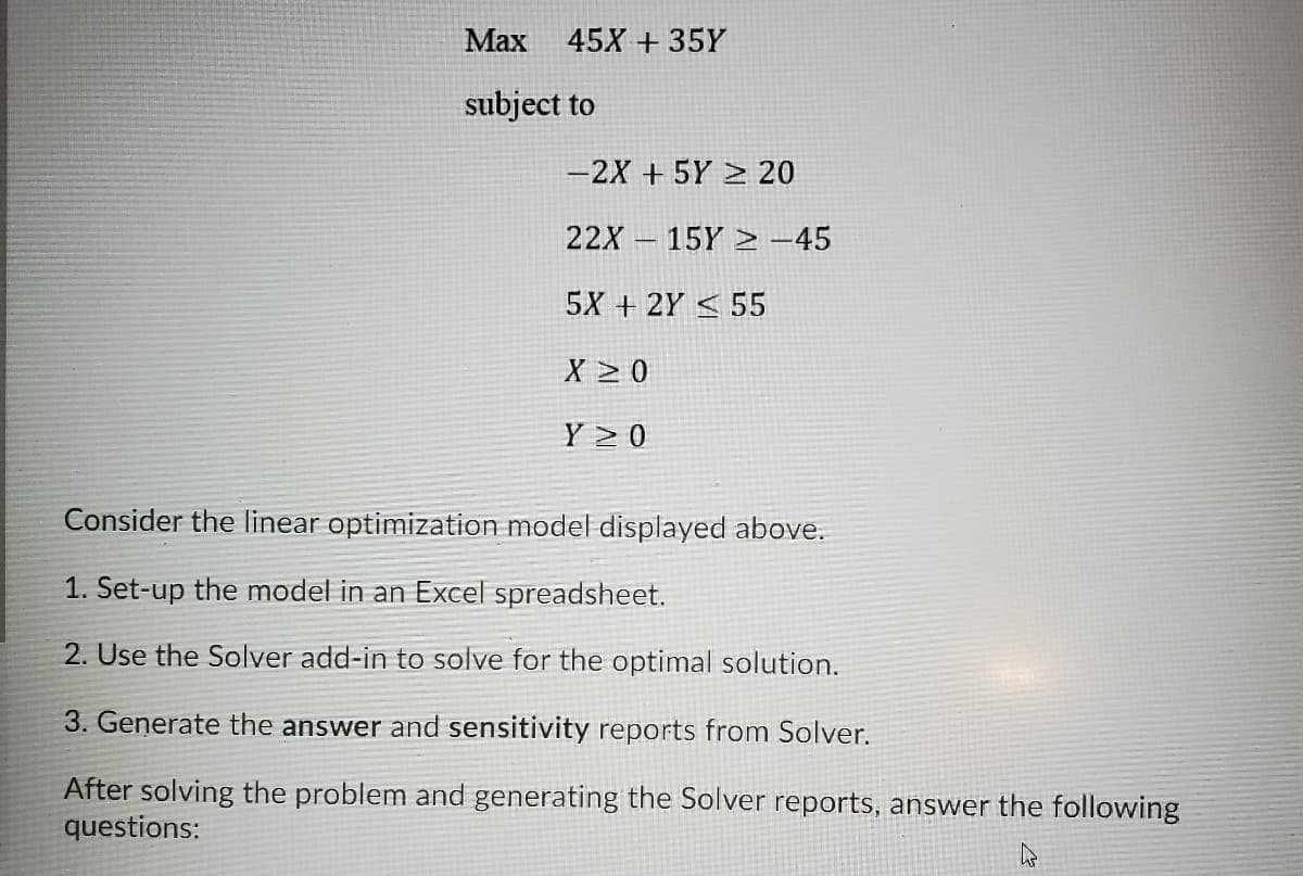 Маx
45X + 35Y
subject to
-2X + 5Y > 20
22X – 15Y > -45
|
5X + 2Y < 55
X > 0
Y 2 0
Consider the linear optimization model displayed above.
1. Set-up the model in an Excel spreadsheet.
2. Use the Solver add-in to solve for the optimal solution.
3. Generate the answer and sensitivity reports from Solver.
After solving the problem and generating the Solver reports, answer the following
questions:

