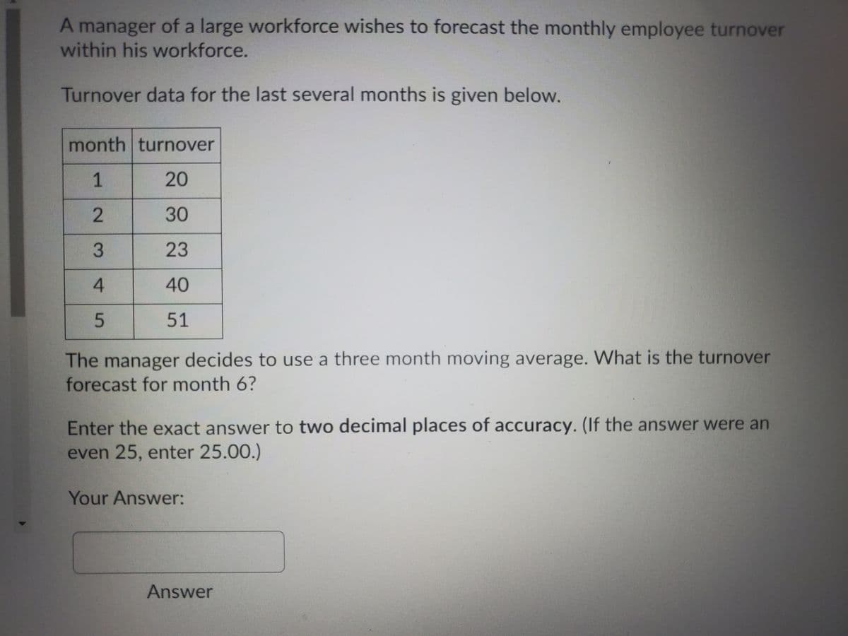 A manager of a large workforce wishes to forecast the monthly employee turnover
within his workforce.
Turnover data for the last several months is given below.
month turnover
1
20
2
30
23
4
40
51
The manager decides to use a three month moving average. What is the turnover
forecast for month 6?
Enter the exact answer to two decimal places of accuracy. (If the answer were an
even 25, enter 25.00.)
Your Answer:
Answer
3.
5.
