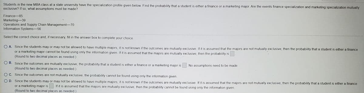Students in the new MBA class at a state university have the specialization profile given below. Find the probability that a student is either a finance or a marketing major. Are the events finance specialization and marketing specialization mutually
exclusive? If so, what assumptions must be made?
Finance-85
Marketing-39
Operations and Supply Chain Management-70
Information Systems-56
Select the correct choice and, if necessary, fill in the answer box to complete your choice.
O A. Since the students may or may not be allowed to have multiple majors, it is not known if the outcomes are mutually exclusive. If it is assumed that the majors are not mutually exclusive, then the probability that a student is either a finance
or a marketing major cannot be found using only the information given. If it is assumed that the majors are mutually exclusive, then the probability is
(Round to two decimal places as needed.)
O B. Since the outcomes are mutually exclusive, the probability that a student is either a finance or a marketing major is
No assumptions need to be made.
(Round to two decimal places as needed.)
C. Since the outcomes are not mutually exclusive, the probability cannot be found using only the information given.
O D. Since the students may or may not be allowed to have multiple majors, it is not known if the outcomes are mutually exclusive. If it is assumed that the majors are not mutually exclusive, then the probability that a student is either a finance
or a marketing major is If it is assumed that the majors are mutually exclusive, then the probability cannot be found using only the information given.
(Round to two decimal places as needed.)
