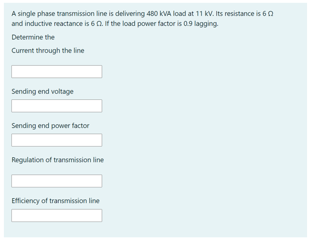 A single phase transmission line is delivering 480 kVA load at 11 kV. Its resistance is 6 0
and inductive reactance is 6 0. If the load power factor is 0.9 lagging.
Determine the
Current through the line
Sending end voltage
Sending end power factor
Regulation of transmission line
Efficiency of transmission line
