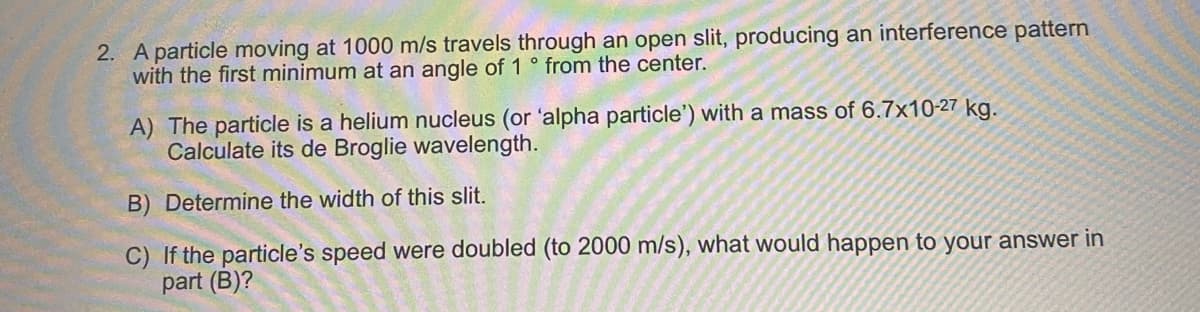 2. A particle moving at 1000 m/s travels through an open slit, producing an interference pattern
with the first minimum at an angle of 1° from the center.
A) The particle is a helium nucleus (or 'alpha particle') with a mass of 6.7x10-27 kg.
Calculate its de Broglie wavelength.
B) Determine the width of this slit.
C) If the particle's speed were doubled (to 2000 m/s), what would happen to your answer in
part (B)?