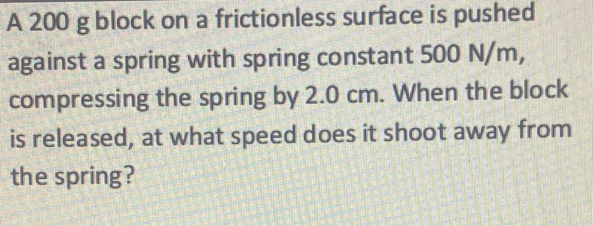 A 200 g block on a frictionless surface is pushed
against a spring with spring constant 500 N/m,
compressing the spring by 2.0 cm. When the block
is released, at what speed does it shoot away from
the spring?
