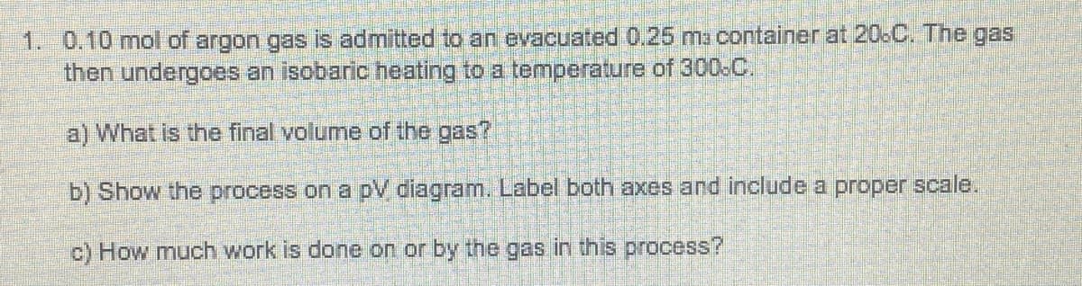 1. 0.10 mol of argon gas is admitted to an evacuated 0.25 ma container at 206C. The gas
then undergoes an isobaric heating to a temperature of 300-C.
a) What is the final volume of the gas?
b) Show the process on a pV diagram. Label both axes and include a proper scale.
c) How much work is done on or by the gas in this process?
