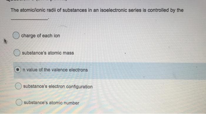 The atomic/ionic radii of substances in an isoelectronic series is controlled by the
charge of each ion
substance's atomic mass
n value of the valence electrons
substance's electron configuration
substance's atomic number
