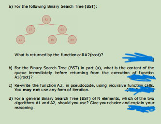 a) For the following Binary Search Tree (BST):
32
21
10
45
What is returned by the function call A2(root)?
b) For the Binary Search Tree (BST) in part (a), what is the con tent of the
queue immediately before returning from the execution of function
A1(root)?
e) Re-write the function A2, in pseudocode, using recu rsive function calls.
You may not use any form of iter ation.
d) For a general Binary Search Tree (BST) of N elements, which of the two
algorithms A1 and A2, should you use? Give your choice and explain your
reasoning.
