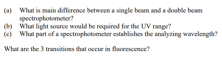 What is main difference between a single beam and a double beam
(a)
spectrophotometer?
(b)
What light source would be required for the UV range?
(c)
What part of a spectrophotometer establishes the analyzing wavelength?
What are the 3 transitions that occur in fluorescence?

