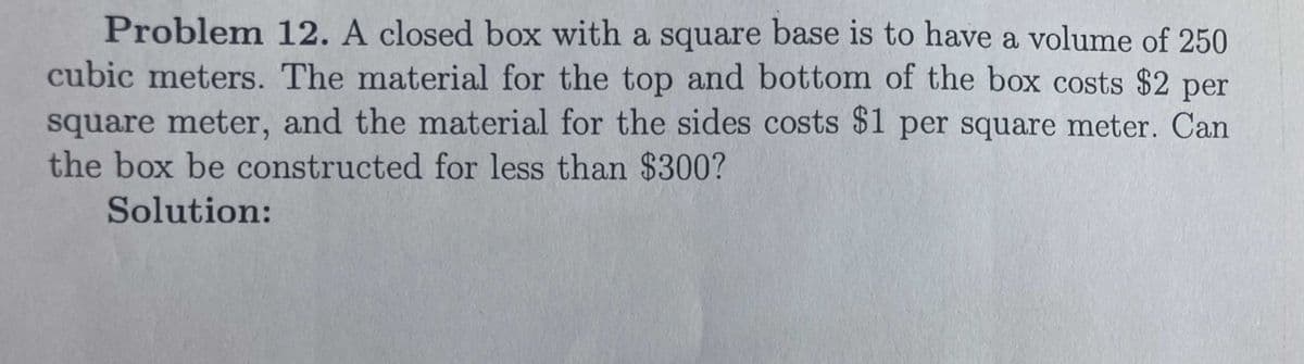 Problem 12. A closed box with a square base is to have a volume of 250
cubic meters. The material for the top and bottom of the box costs $2 per
square meter, and the material for the sides costs $1 per square meter. Can
the box be constructed for less than $300?
Solution:

