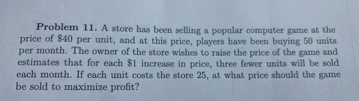 Problem 11. A store has been selling a popular computer game at the
price of $40 per unit, and at this price, players have been buying 50 units
per month. The owner of the store wishes to raise the price of the game and
estimates that for each $1 increase in price, three fewer units will be sold
each month. If each unit costs the store 25, at what price should the game
be sold to maximize profit?
