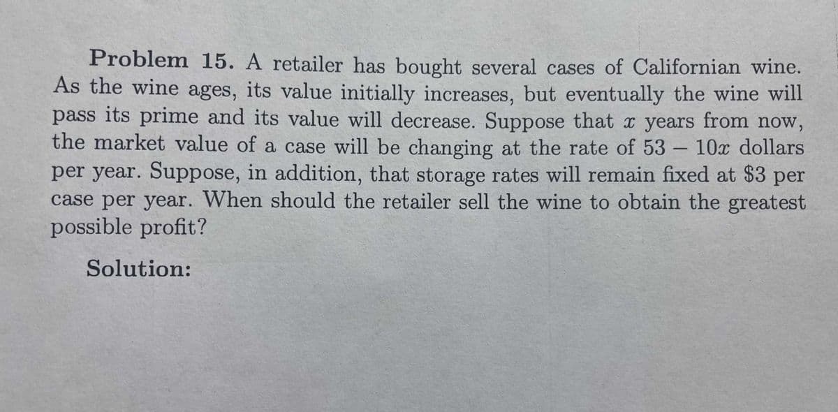 Problem 15. A retailer has bought several cases of Californian wine.
As the wine ages, its value initially increases, but eventually the wine will
pass its prime and its value will decrease. Suppose that x years from now,
the market value of a case will be changing at the rate of 53 – 10x dollars
per year. Suppose, in addition, that storage rates will remain fixed at $3 per
case per year. When should the retailer sell the wine to obtain the greatest
possible profit?
Solution:
