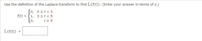 Use the definition of the Laplace transform to find L{f(t)}. (Enter your answer in terms of s.)
0, 0≤t<3
1, 3 < t < 5
0, t25
L{f(t)}
f(t)
=
