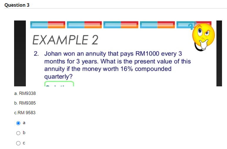 Question 3
a. RM9338
b. RM9385
c.RM 9583
a
EXAMPLE 2
2. Johan won an annuity that pays RM1000 every 3
months for 3 years. What is the present value of this
annuity if the money worth 16% compounded
quarterly?
с