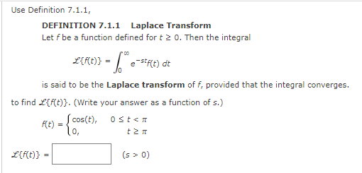 Use Definition 7.1.1,
DEFINITION 7.1.1 Laplace Transform
Let f be a function defined for t 2 0. Then the integral
L{f(t)} = estf(t) dt
is said to be the Laplace transform of f, provided that the integral converges.
to find L{f(t)}. (Write your answer as a function of s.)
f(t) = {05
Scos(t),
L{f(t)} =
0 ≤t<n
t 2π
(s > 0)