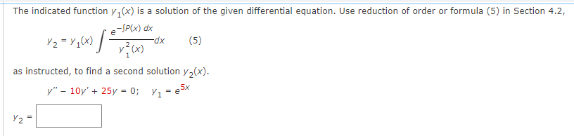 The indicated function y₁(x) is a solution of the given differential equation. Use reduction of order or formula (5) in Section 4.2,
e-SP(x) dx
x²(x)
[²
Y₂
Y/₂ = y 1 (x)
-dx
(5)
as instructed, to find a second solution y₂(x).
y" - 10y' + 25y = 0;
y₁=e5x
