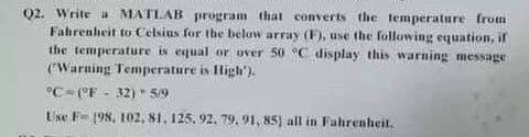 Q2. Write a MATLAB program that converts the temperature from
Fahrenheit to Celsius for the below array (F), use the following equation, if
the temperature is equal or over 50 °C display this warning message
('Warning Temperature is High').
°C- CF - 32) 5/9
Use F- 198, 102, 81, 125. 92. 79, 91, 85) all in Fuhrenheit.
