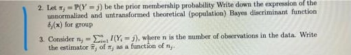 2. Let n, = P(Y -j) be the prior membership probability Write down the expression of the
unnormalized and untransformed theoretical (population) Bayen discriminant function
8,(x) for group
3. Consider n, = E /(Y, = j), where n is the mumber of observations in the data. Write
the estimator 3, of n, as a function of n,.
