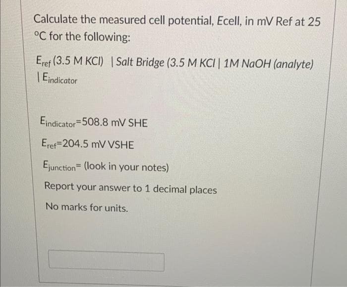 Calculate the measured cell potential, Ecell, in mV Ref at 25
°C for the following:
Eref (3.5 M KCI) | Salt Bridge (3.5 M KCI | 1M NAOH (analyte)
| Eindicator
Eindicator=508.8 mV SHE
Eref=204.5 mV VSHE
Ejunction (look in your notes)
Report your answer to 1 decimal places
No marks for units.
