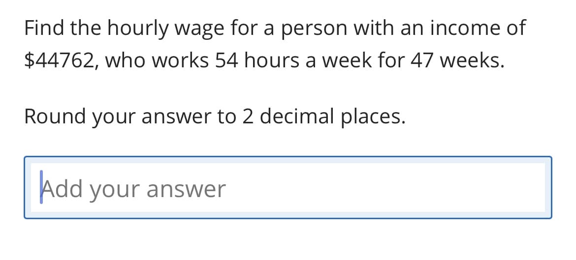 Find the hourly wage for a person with an income of
$44762, who works 54 hours a week for 47 weeks.
Round your answer to 2 decimal places.
Add your answer
