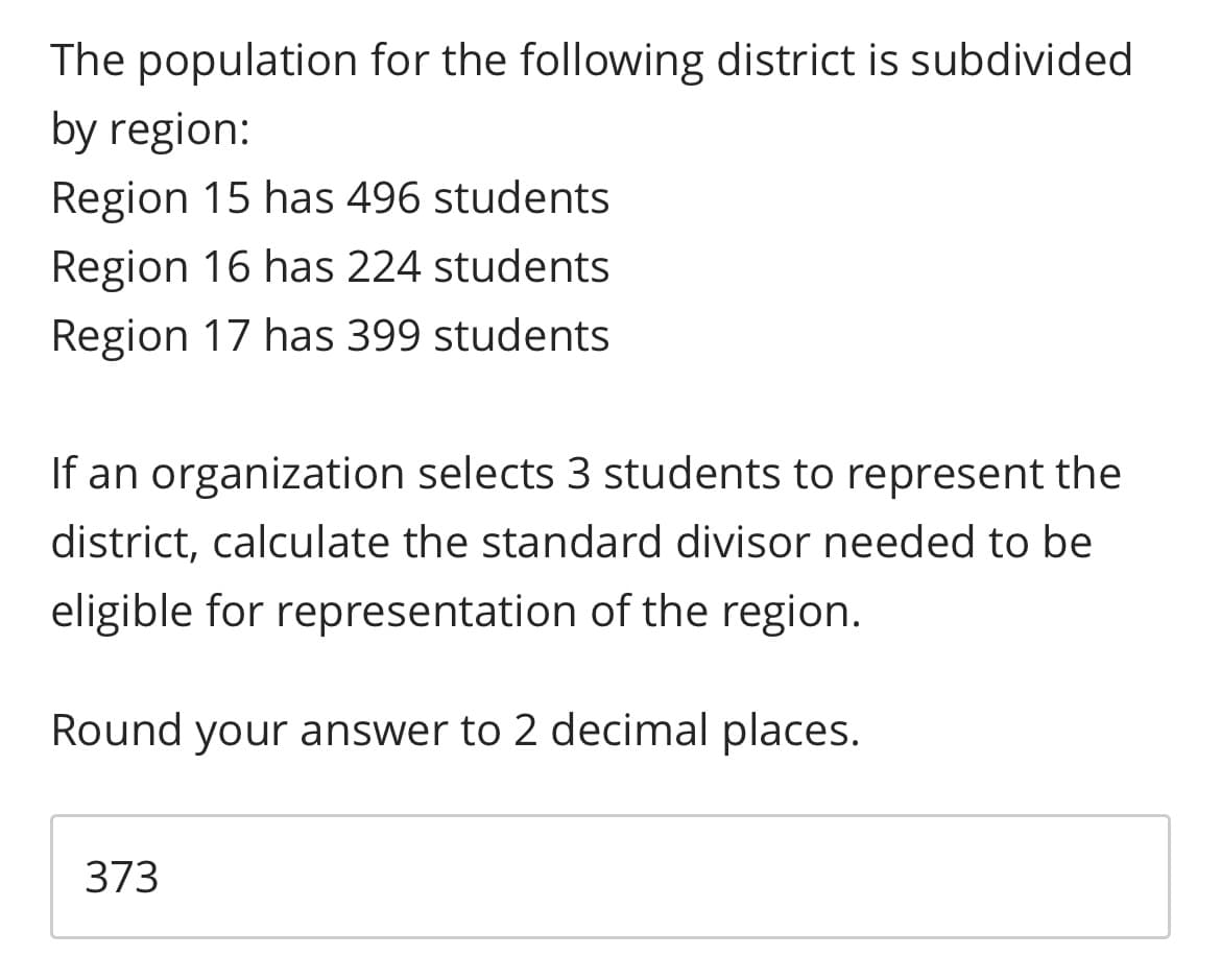 The population for the following district is subdivided
by region:
Region 15 has 496 students
Region 16 has 224 students
Region 17 has 399 students
If an organization selects 3 students to represent the
district, calculate the standard divisor needed to be
eligible for representation of the region.
Round your answer to 2 decimal places.
373