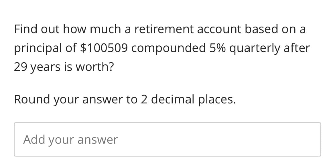 Find out how much a retirement account based on a
principal of $100509 compounded 5% quarterly after
29 years is worth?
Round your answer to 2 decimal places.
Add your answer