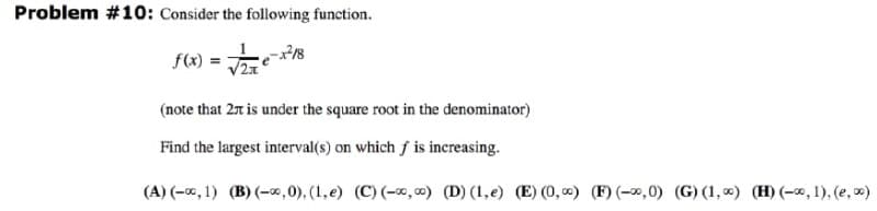 Problem #10: Consider the following function.
f(x) = 8
(note that 2r is under the square root in the denominator)
Find the largest interval(s) on which f is increasing.
(A) (-0, 1) (B) (-x,0), (1,e) (C) (-0, 0) (D) (1,e) (E) (0, 0) (F) (-0,0) (G) (1, 0) (H) (-*, 1), (e, x)
