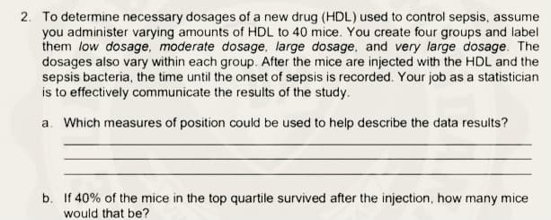 2. To determine necessary dosages of a new drug (HDL) used to control sepsis, assume
you administer varying amounts of HDL to 40 mice. You create four groups and label
them low dosage, moderate dosage, large dosage, and very large dosage. The
dosages also vary within each group. After the mice are injected with the HDL and the
sepsis bacteria, the time until the onset of sepsis is recorded. Your job as a statistician
is to effectively communicate the results of the study.
a. Which measures of position could be used to help describe the data results?
b. If 40% of the mice in the top quartile survived after the injection, how many mice
would that be?
