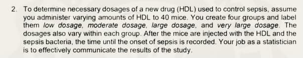 2. To determine necessary dosages of a new drug (HDL) used to control sepsis, assume
you administer varying amounts of HDL to 40 mice. You create four groups and label
them low dosage, moderate dosage, large dosage, and very large dosage. The
dosages also vary within each group. After the mice are injected with the HDL and the
sepsis bacteria, the time until the onset of sepsis is recorded. Your job as a statistician
is to effectively communicate the results of the study.
