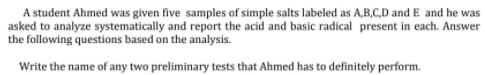 A student Ahmed was given five samples of simple salts labeled as A,B,C,D and E and he was
asked to analyze systematically and report the acid and basic radical present in each. Answer
the following questions based on the analysis.
Write the name of any two preliminary tests that Ahmed has to definitely perform.
