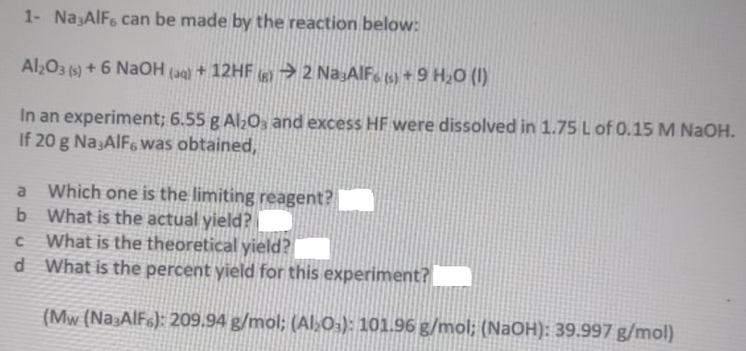 1- Na3AlF6 can be made by the reaction below:
Al203 (s) + 6 NaOH (aq) + 12HF (6) → 2 Na:AlF, (s) + 9 H20 (I)
In an experiment; 6.55 g Al;0, and excess HF were dissolved in 1.75 L of 0.15 M NaOH.
If 20 g Na3AIF6 was obtained,
a Which one is the limiting reagent?
b What is the actual yield?|
What is the theoretical yield?
d What is the percent yield for this experiment?
(Mw (Na3AlF6): 209.94 g/mol; (Al>0:): 101.96 g/mol; (NaOH): 39.997 g/mol)
