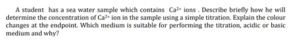 A student has a sea water sample which contains Ca2 ions . Describe briefly how he will
determine the concentration of Ca? ion in the sample using a simple titration. Explain the colour
changes at the endpoint. Which medium is suitable for performing the titration, acidic or basic
medium and why?
