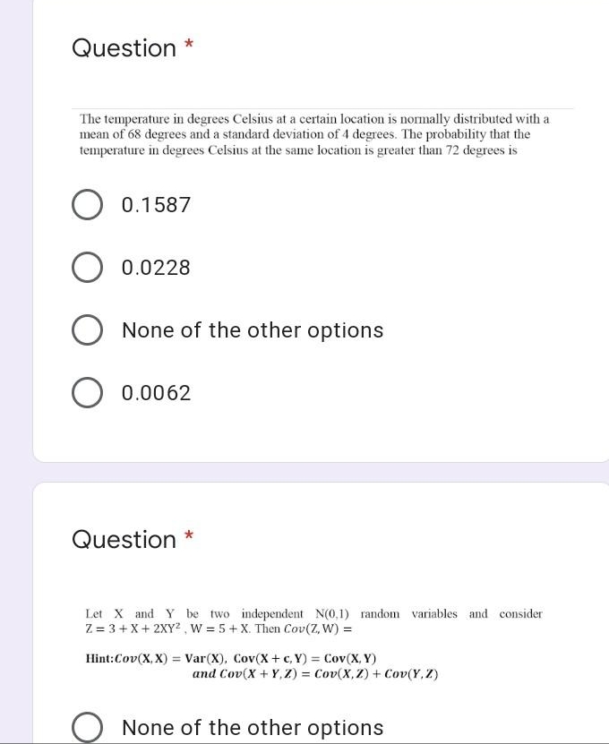 Question *
The temperature in degrees Celsius at a certain location is normally distributed with a
mean of 68 degrees and a standard deviation of 4 degrees. The probability that the
temperature in degrees Celsius at the same location is greater than 72 degrees is
0.1587
0.0228
None of the other options
0.0062
Question *
Let X and Y be two independent N(0,1) random variables and consider
Z = 3 + X+ 2XY? , W = 5+ X. Then Cov(Z, W) =
Hint:Cov(X, X) = Var(X), Cov(X + c, Y) = Cov(X, Y)
and Cov(X + Y, Z) = Cov(X,Z) + Cov(Y, Z)
None of the other options
