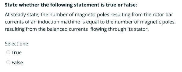 State whether the following statement is true or false:
At steady state, the number of magnetic poles resulting from the rotor bar
currents of an induction machine is equal to the number of magnetic poles
resulting from the balanced currents flowing through its stator.
Select one:
O True
False
