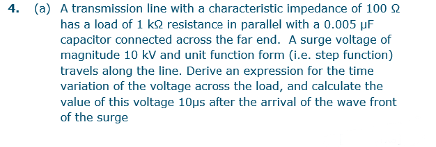 4. (a) A transmission line with a characteristic impedance of 100
has a load of 1 k2 resistance in parallel with a 0.005 µF
capacitor connected across the far end. A surge voltage of
magnitude 10 kV and unit function form (i.e. step function)
travels along the line. Derive an expression for the time
variation of the voltage across the load, and calculate the
value of this voltage 10us after the arrival of the wave front
of the surge
