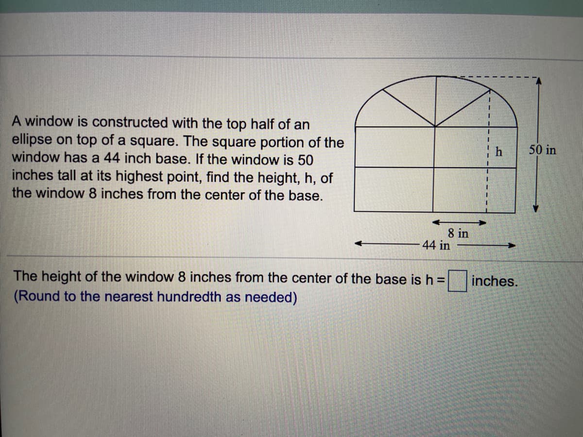 A window is constructed with the top half of an
ellipse on top of a square. The square portion of the
window has a 44 inch base. If the window is 50
inches tall at its highest point, find the height, h, of
the window 8 inches from the center of the base.
50 in
8 in
44 in
The height of the window 8 inches from the center of the base is h =
(Round to the nearest hundredth as needed)
inches.
