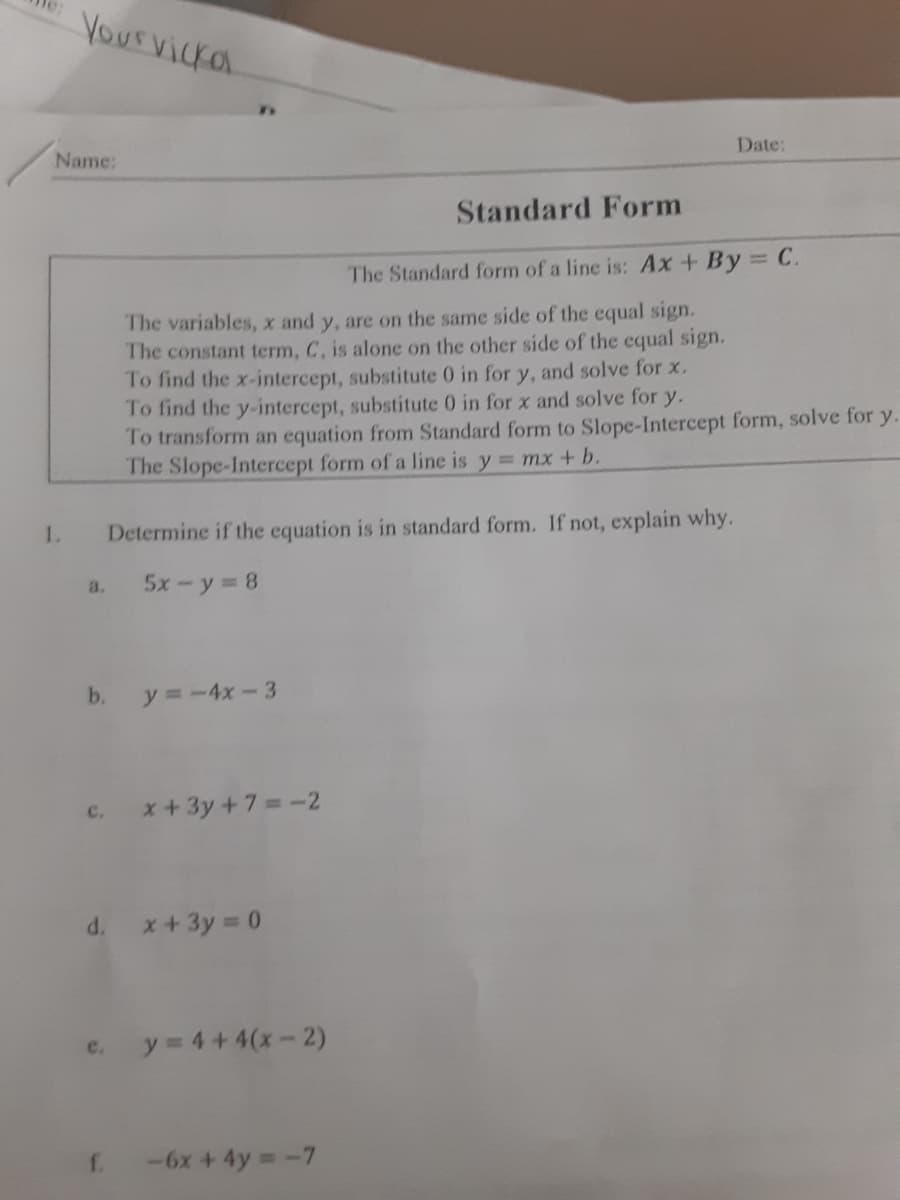 Yourvicka
Date:
Name:
Standard Form
The Standard form of a line is: Ax+ By C.
The variables, x and y, are on the same side of the equal sign.
The constant term, C, is alone on the other side of the equal sign.
To find the x-intercept, substitute 0 in for y, and solve for x.
To find the y-intercept, substitute 0 in for x and solve for y.
To transform an equation from Standard form to Slope-Intercept form, solve for y.
The Slope-Intercept form of a line is y = mx+ b.
1.
Determine if the equation is in standard form. If not, explain why.
5x-y 8
a.
b.
y =-4x-3
x+3y +7=-2
c.
d. x+3y 0
y = 4 +4(x-2)
e.
f.
-6x + 4y -7
