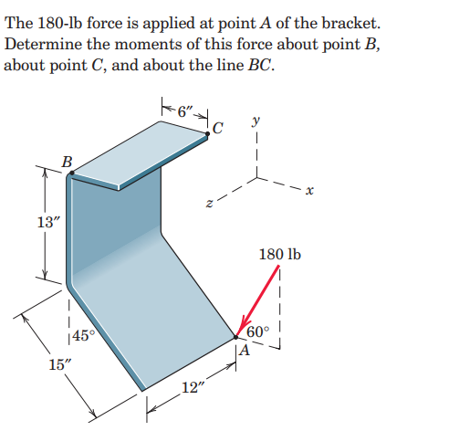 The 180-lb force is applied at point A of the bracket.
Determine the moments of this force about point B,
about point C, and about the line BC.
y
B
13"
180 lb
|45
60°
15"
12"
