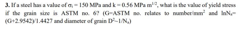 3. If a steel has a value of o; = 150 MPa and k = 0.56 MPa m2, what is the value of yield stress
if the grain size is ASTM no. 6? (G=ASTM no. relates to number/mm? and InNa=
(G+2.9542)/1.4427 and diameter of grain D²~1/N,)
