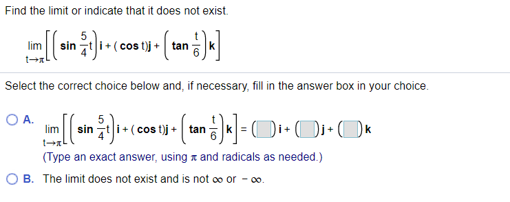 Find the limit or indicate that it does not exist.
5
sin zt i+ (cos t)j +
lim
tan
k
Select the correct choice below and, if necessary, fill in the answer box in your choice.
A.
lim
sin t i+ (cos t)j + tan
k
(Type an exact answer, using t and radicals as needed.)
O B. The limit does not exist and is not oo or - 0o.
