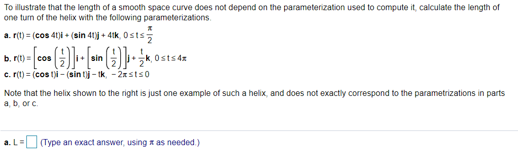 To illustrate that the length of a smooth space curve does not depend on the parameterization used to compute it, calculate the length of
one turn of the helix with the following parameterizations.
a. r(t) = (cos 4t)i + (sin 4t)j + 4tk, 0sts
b. r(t) = cos
i+ sin
0sts 4n
c. r(t) = (cos t)i - (sin t)j – tk, - 2nsts0
Note that the helix shown to the right is just one example of such a helix, and does not exactly correspond to the parametrizations in parts
a, b, or c.
a. L
(Type an exact answer, using n as needed.)
