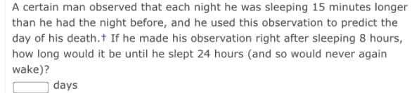 A certain man observed that each night he was sleeping 15 minutes longer
than he had the night before, and he used this observation to predict the
day of his death.t If he made his observation right after sleeping 8 hours,
how long would it be until he slept 24 hours (and so would never again
wake)?
days
