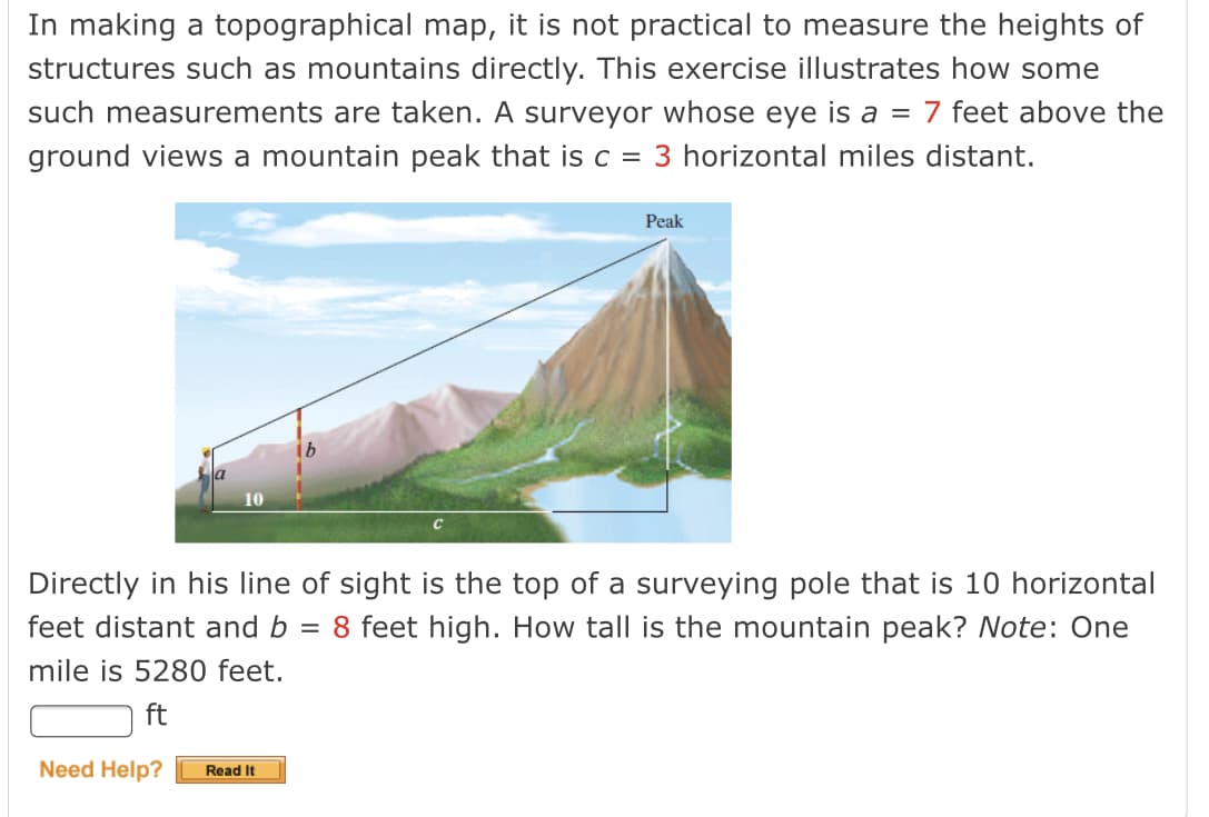 In making a topographical map, it is not practical to measure the heights of
structures such as mountains directly. This exercise illustrates how some
such measurements are taken. A surveyor whose eye is a = 7 feet above the
ground views a mountain peak that is c =
3 horizontal miles distant.
Peak
10
Directly in his line of sight is the top of a surveying pole that is 10 horizontal
feet distant and b = 8 feet high. How tall is the mountain peak? Note: One
mile is 5280 feet.
ft
Need Help?
Read It
