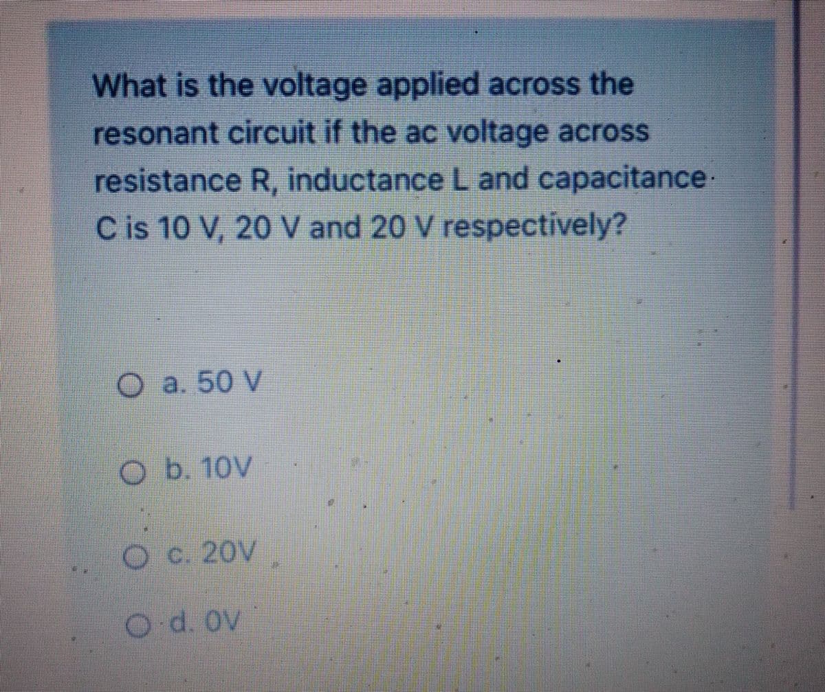 What is the voltage applied across the
resonant circuit if the ac voltage across
resistance R, inductance L and capacitance
C is 10 V, 20 V and 20 V respectively?
O a. 50 V
O b. 10v
O c. 20V
O.d. ov
E
