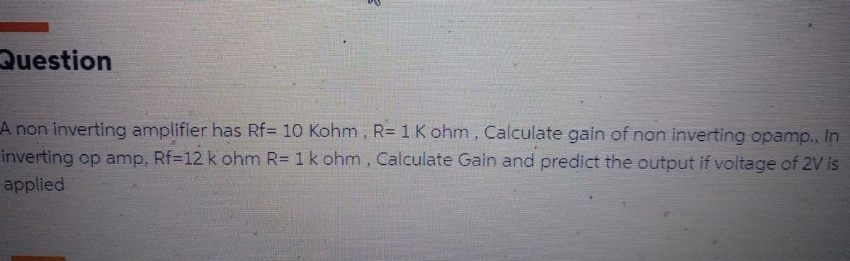 Question
A non inverting amplifier has Rf= 10 Kohm, R= 1 K ohm, Calculate gain of non inverting opamp., In
Inverting op amp, Rf-12 k ohm R= 1 k ohm, Calculate Gain and predict the output if voltage of 2V is
applied