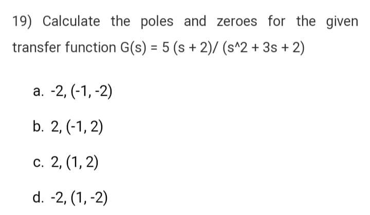 19) Calculate the poles and zeroes for the given
transfer function G(s) = 5 (s + 2)/(s^2 + 3s + 2)
a. -2, (-1, -2)
b. 2, (-1,2)
c. 2, (1, 2)
d. -2, (1, -2)