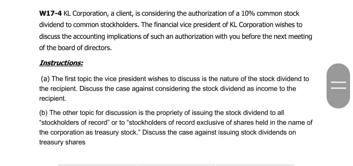 w17-4 KL Corporation, a client, is considering the authorization of a 10% common stock
dividend to common stockholders. The financial vice president of KL Corporation wishes to
discuss the accounting implications of such an authorization with you before the next meeting
of the board of directors.
Instructions:
(a) The first topic the vice president wishes to discuss is the nature of the stock dividend to
the recipient. Discuss the case against considering the stock dividend as income to the
recipient.
(b) The other topic for discussion is the propriety of issuing the stock dividend to all
"stockholders of record" or to "stockholders of record exclusive of shares held in the name of
the corporation as treasury stock." Discuss the case against issuing stock dividends on
treasury shares
||
