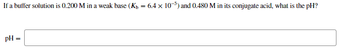 If a buffer solution is 0.200 M in a weak base (Kp = 6.4 x 10-) and 0.480 M in its conjugate acid, what is the pH?
pH =
