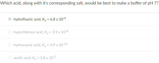 Which acid, along with it's corresponding salt, would be best to make a buffer of pH 7?
hydrofluoric acid, Kg = 6.8 x 104
O hypochlorous acid, K, = 3.5 x 10o-8
O hydrocyanic acid, K, = 4.9 x 10-10
O acetic acid, K, = 1.8 x 105
