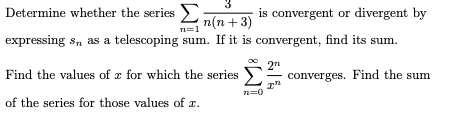 3
Determine whether the series Ln(n+3)
is convergent or divergent by
n=1
expressing s, as a telescoping sum. If it is convergent, find its sum.
2n
converges. Find the sum
Find the values of x for which the series
of the series for those values of r.
