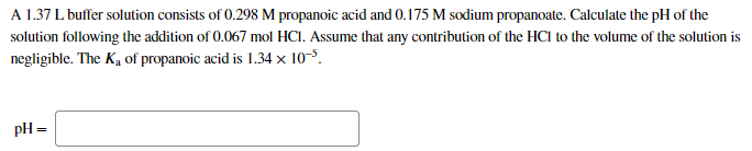 A 1.37 L buffer solution consists of 0.298 M propanoic acid and 0.175 M sodium propanoate. Calculate the pH of the
solution following the addition of 0.067 mol HCI. Assume that any contribution of the HCl to the volume of the solution is
negligible. The K, of propanoic acid is 1.34 × 10-5.
pH =
